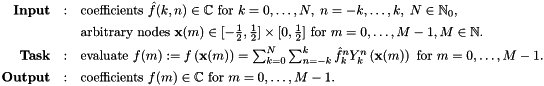 \[ \begin{array}{rcl} \text{\textbf{Input}} & : & \text{coefficients } \hat{f}(k,n) \in \mathbb{C} \text{ for } k=0,\ldots,N,\;n=-k, \ldots,k,\; N \in \mathbb{N}_0,\\[1ex] & & \text{arbitrary nodes } \mathbf{x}(m) \in [-\frac{1}{2},\frac{1}{2}] \times [0,\frac{1}{2}] \text{ for } m=0,\ldots,M-1, M \in \mathbb{N}. \\[1ex] \text{\textbf{Task}} & : & \text{evaluate } f(m) := f\left( \mathbf{x}(m)\right) = \sum_{k=0}^N \sum_{n=-k}^k \hat{f}_k^n Y_k^n\left(\mathbf{x}(m)\right) \text{ for } m=0,\ldots,M-1. \\[1ex] \text{\textbf{Output}} & : & \text{coefficients } f(m) \in \mathbb{C} \text{ for } m=0,\ldots,M-1.\\ \end{array} \]