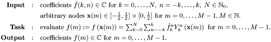 \[ \begin{array}{rcl} \text{\textbf{Input}} & : & \text{coefficients } \hat{f}(k,n) \in \mathbb{C} \text{ for } k=0,\ldots,N,\;n=-k, \ldots,k,\; N \in \mathbb{N}_0,\\[1ex] & & \text{arbitrary nodes } \mathbf{x}(m) \in [-\frac{1}{2},\frac{1}{2}] \times [0,\frac{1}{2}] \text{ for } m=0,\ldots,M-1, M \in \mathbb{N}. \\[1ex] \text{\textbf{Task}} & : & \text{evaluate } f(m) := f\left( \mathbf{x}(m)\right) = \sum_{k=0}^N \sum_{n=-k}^k \hat{f}_k^n Y_k^n\left(\mathbf{x}(m)\right) \text{ for } m=0,\ldots,M-1. \\[1ex] \text{\textbf{Output}} & : & \text{coefficients } f(m) \in \mathbb{C} \text{ for } m=0,\ldots,M-1.\\ \end{array} \]