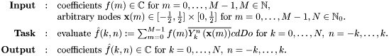 \[ \begin{array}{rcl} \text{\textbf{Input}} & : & \text{coefficients } f(m) \in \mathbb{C} \text{ for } m=0,\ldots,M-1, M \in \mathbb{N},\\ & & \text{arbitrary nodes } \mathbf{x}(m) \in [-\frac{1}{2},\frac{1}{2}] \times [0,\frac{1}{2}] \text{ for } m=0,\ldots,M-1, N \in \mathbb{N}_0.\\[1ex] \text{\textbf{Task}} & : & \text{evaluate } \hat{f}(k,n) := \sum_{m=0}^{M-1} f(m) \overline{Y_k^n\left(\mathbf{x}(m)\right)}cd Do \text{ for } k=0,\ldots,N,\;n=-k,\ldots,k.\\[1ex] \text{\textbf{Output}} & : & \text{coefficients } \hat{f}(k,n) \in \mathbb{C} \text{ for } k=0,\ldots,N,\;n=-k,\ldots,k.\\[1ex] \end{array} \]