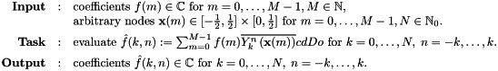 \[ \begin{array}{rcl} \text{\textbf{Input}} & : & \text{coefficients } f(m) \in \mathbb{C} \text{ for } m=0,\ldots,M-1, M \in \mathbb{N},\\ & & \text{arbitrary nodes } \mathbf{x}(m) \in [-\frac{1}{2},\frac{1}{2}] \times [0,\frac{1}{2}] \text{ for } m=0,\ldots,M-1, N \in \mathbb{N}_0.\\[1ex] \text{\textbf{Task}} & : & \text{evaluate } \hat{f}(k,n) := \sum_{m=0}^{M-1} f(m) \overline{Y_k^n\left(\mathbf{x}(m)\right)}cd Do \text{ for } k=0,\ldots,N,\;n=-k,\ldots,k.\\[1ex] \text{\textbf{Output}} & : & \text{coefficients } \hat{f}(k,n) \in \mathbb{C} \text{ for } k=0,\ldots,N,\;n=-k,\ldots,k.\\[1ex] \end{array} \]